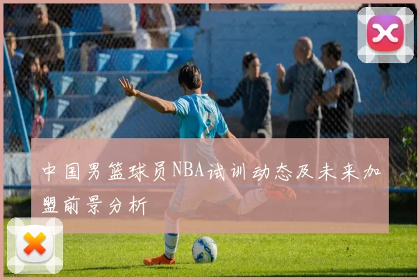 中国男篮球员NBA试训动态及未来加盟前景分析