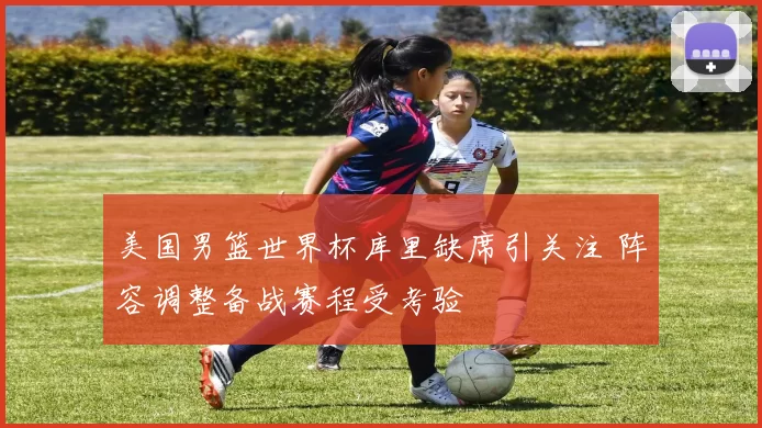美国男篮世界杯库里缺席引关注 阵容调整备战赛程受考验