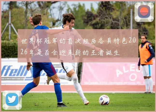 世界杯冠军的首次经历各具特色2026年是否会迎来新的王者诞生