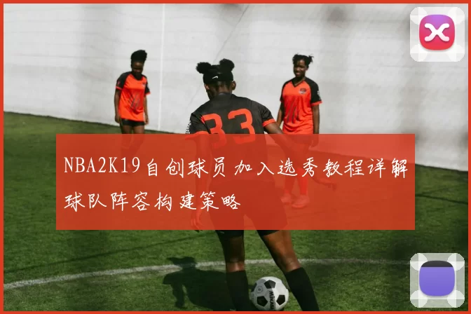 NBA2K19自创球员加入选秀教程详解球队阵容构建策略