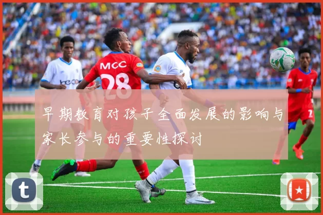 早期教育对孩子全面发展的影响与家长参与的重要性探讨