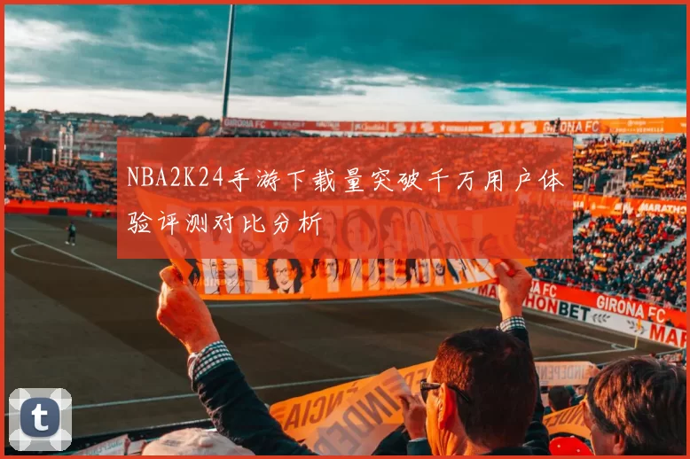 NBA2K24手游下载量突破千万用户体验评测对比分析