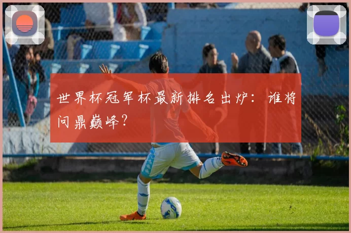 世界杯冠军杯最新排名出炉：谁将问鼎巅峰？