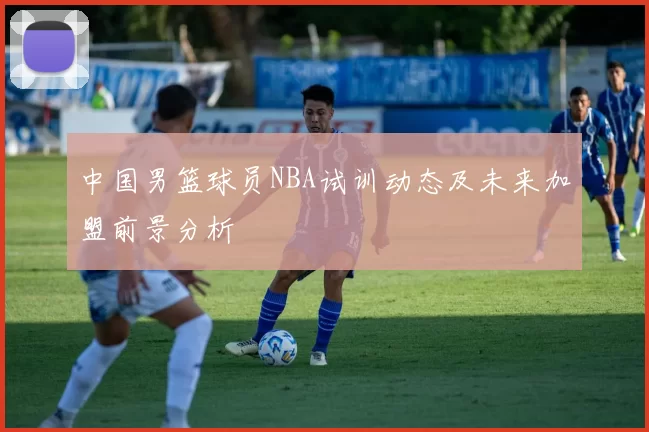 中国男篮球员NBA试训动态及未来加盟前景分析