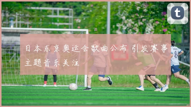 日本东京奥运会歌曲公布 引发赛事主题音乐关注
