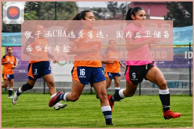 张子涵CBA选秀落选,国内后卫储备面临新考验