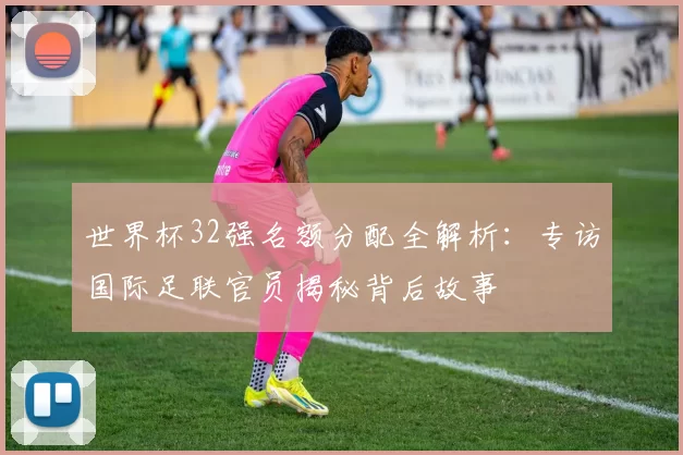 世界杯32强名额分配全解析:专访国际足联官员揭秘背后故事