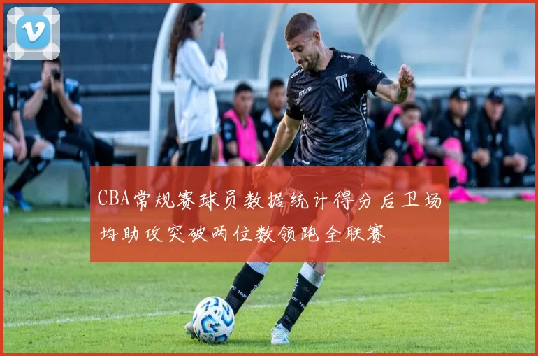 CBA常规赛球员数据统计得分后卫场均助攻突破两位数领跑全联赛