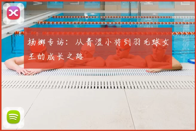 杨娜专访：从青涩小将到羽毛球女王的成长之路