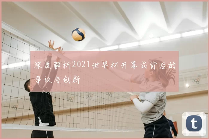 深度解析2021世界杯开幕式背后的争议与创新