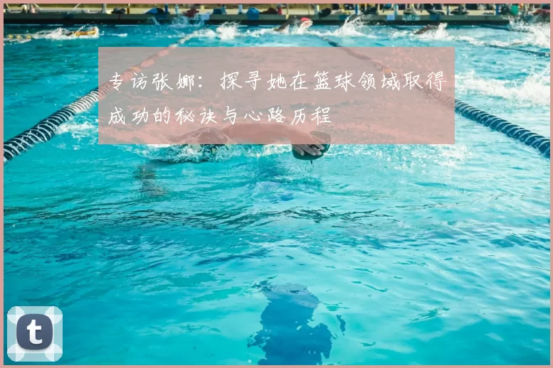 专访张娜:探寻她在篮球领域取得成功的秘诀与心路历程