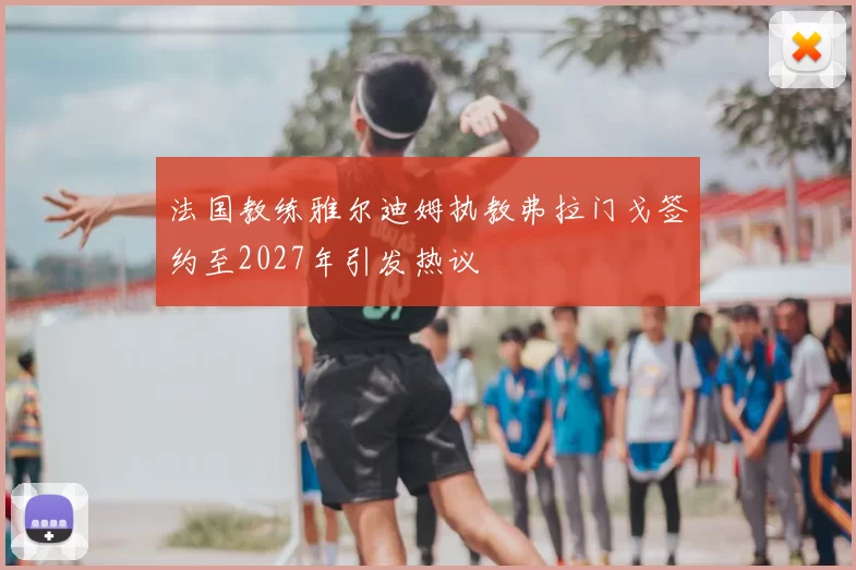 法国教练雅尔迪姆执教弗拉门戈签约至2027年引发热议