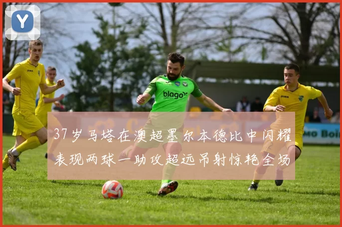 37岁马塔在澳超墨尔本德比中闪耀表现两球一助攻超远吊射惊艳全场