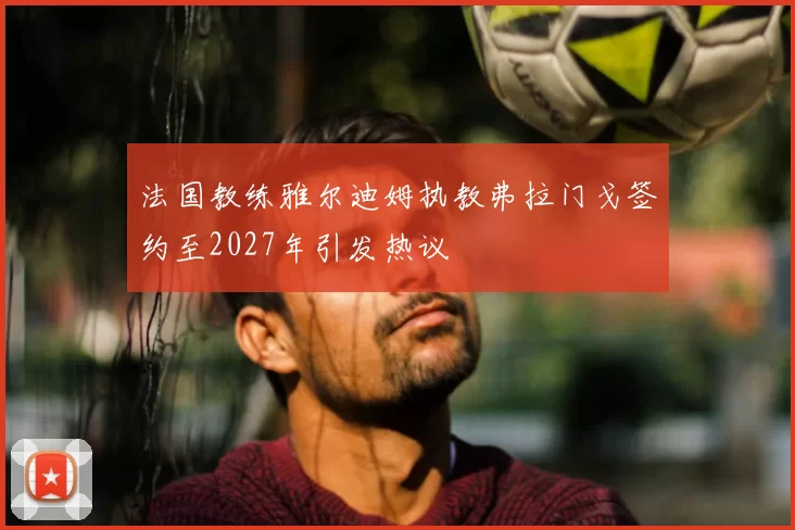 法国教练雅尔迪姆执教弗拉门戈签约至2027年引发热议