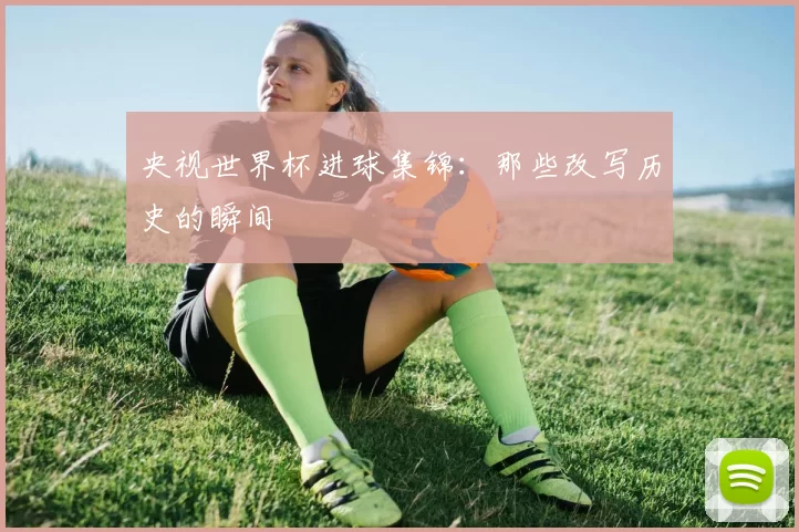央视世界杯进球集锦:那些改写历史的瞬间