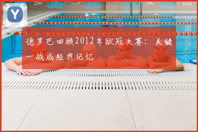 德罗巴回顾2012年欧冠决赛:关键一战成经典记忆