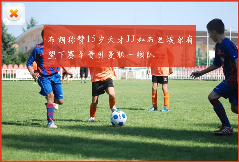 布朗称赞15岁天才JJ加布里埃尔有望下赛季晋升曼联一线队
