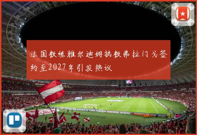 法国教练雅尔迪姆执教弗拉门戈签约至2027年引发热议