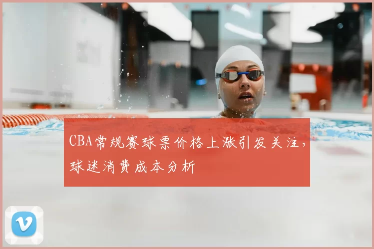 CBA常规赛球票价格上涨引发关注，球迷消费成本分析