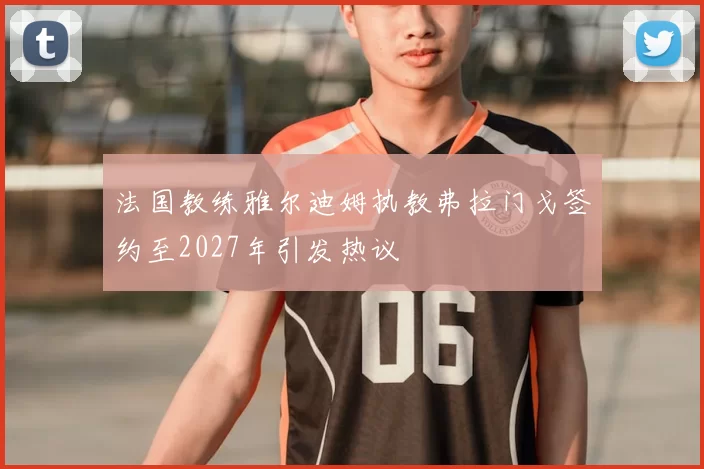 法国教练雅尔迪姆执教弗拉门戈签约至2027年引发热议