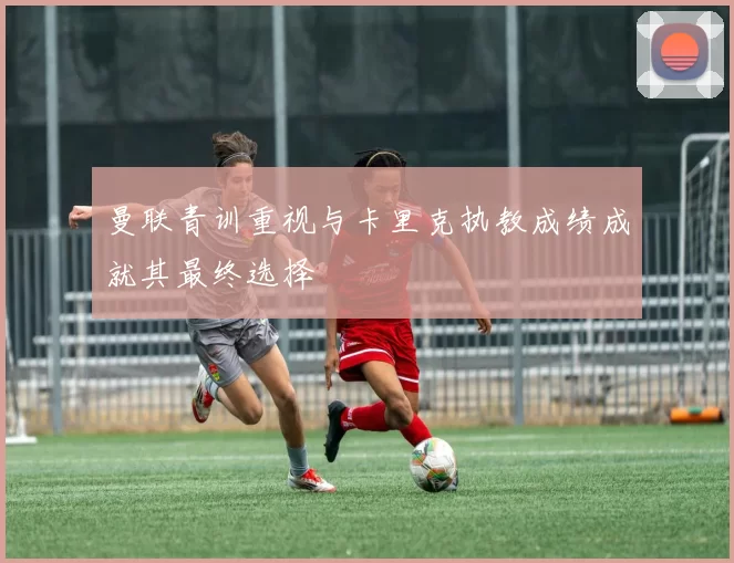 曼联青训重视与卡里克执教成绩成就其最终选择
