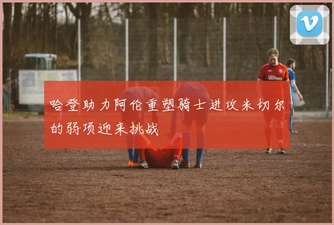 哈登助力阿伦重塑骑士进攻米切尔的弱项迎来挑战