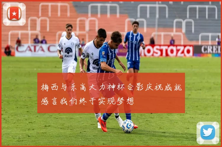 梅西与乐高大力神杯合影庆祝成就感言我们终于实现梦想